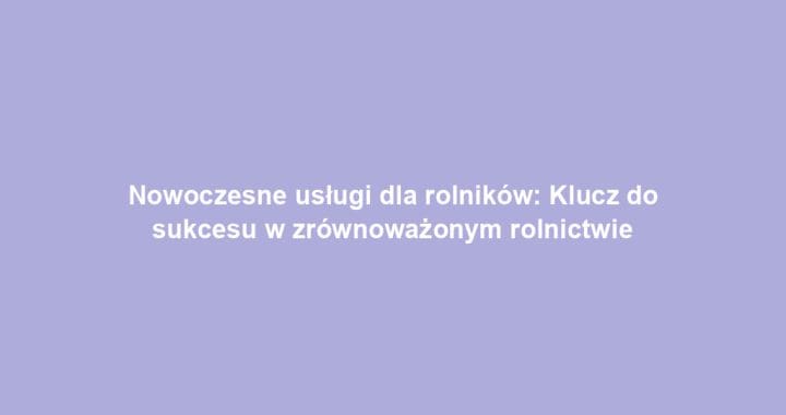 Nowoczesne usługi dla rolników: Klucz do sukcesu w zrównoważonym rolnictwie
