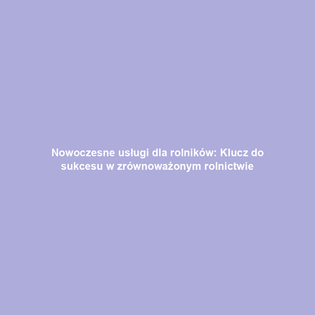 Nowoczesne usługi dla rolników: Klucz do sukcesu w zrównoważonym rolnictwie