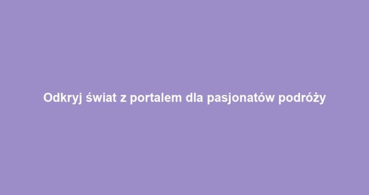 Odkryj świat z portalem dla pasjonatów podróży