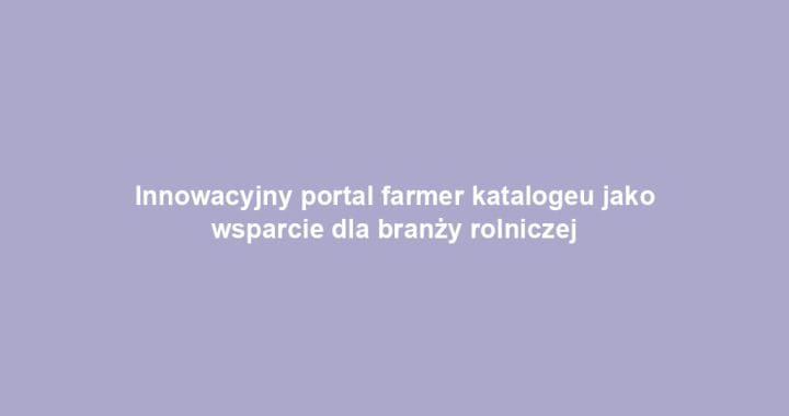 Innowacyjny portal farmer katalogeu jako wsparcie dla branży rolniczej