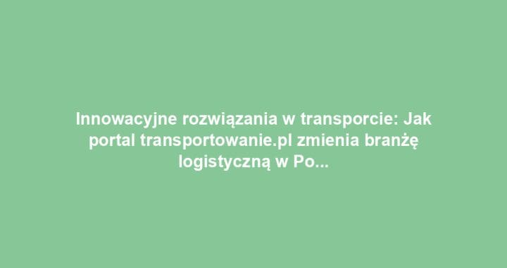 Innowacyjne rozwiązania w transporcie: Jak portal transportowanie.pl zmienia branżę logistyczną w Polsce