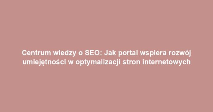 Centrum wiedzy o SEO: Jak portal wspiera rozwój umiejętności w optymalizacji stron internetowych