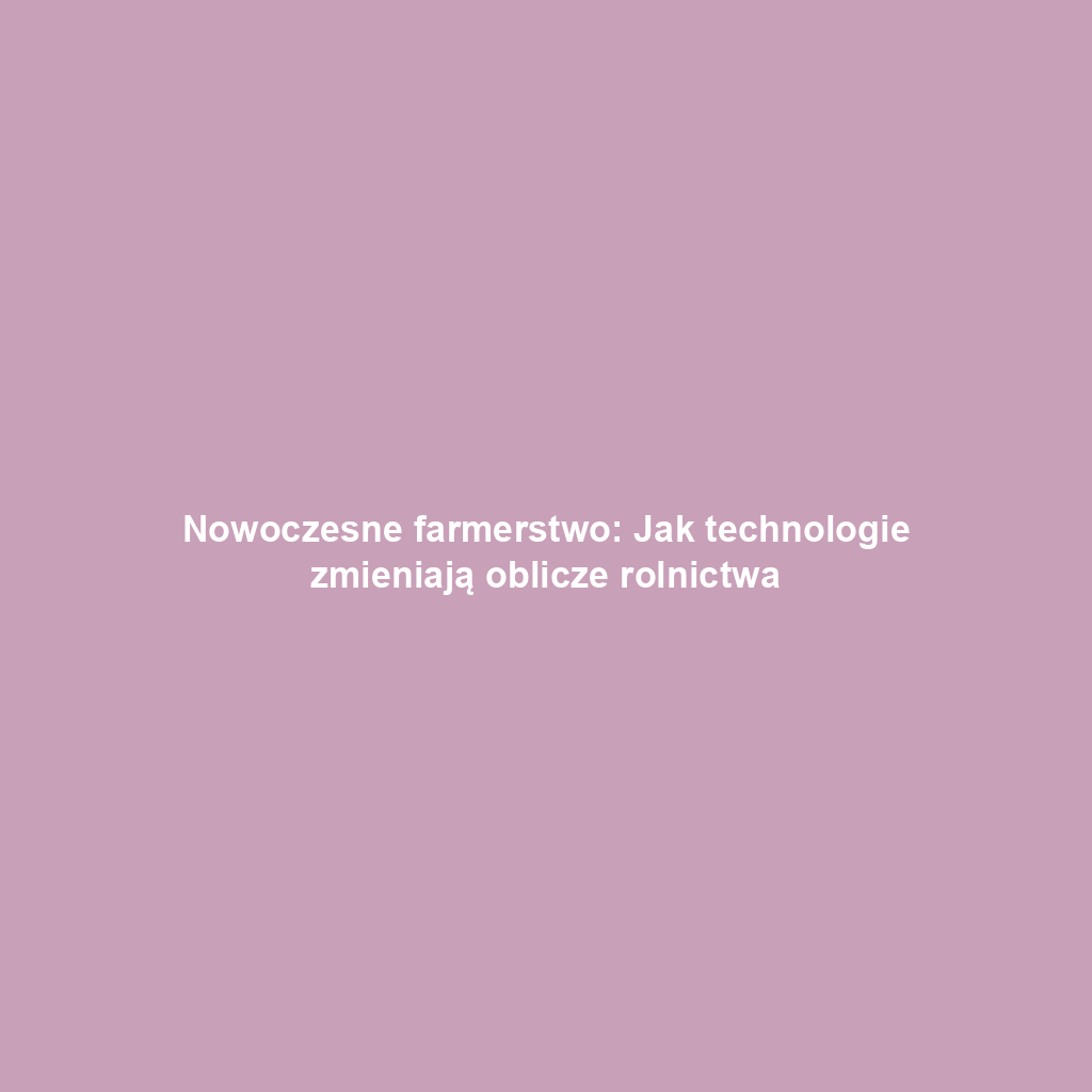Nowoczesne farmerstwo: Jak technologie zmieniają oblicze rolnictwa