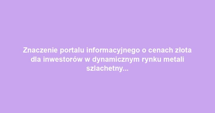 Znaczenie portalu informacyjnego o cenach złota dla inwestorów w dynamicznym rynku metali szlachetnych