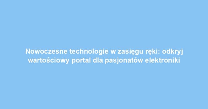 Nowoczesne technologie w zasięgu ręki: odkryj wartościowy portal dla pasjonatów elektroniki