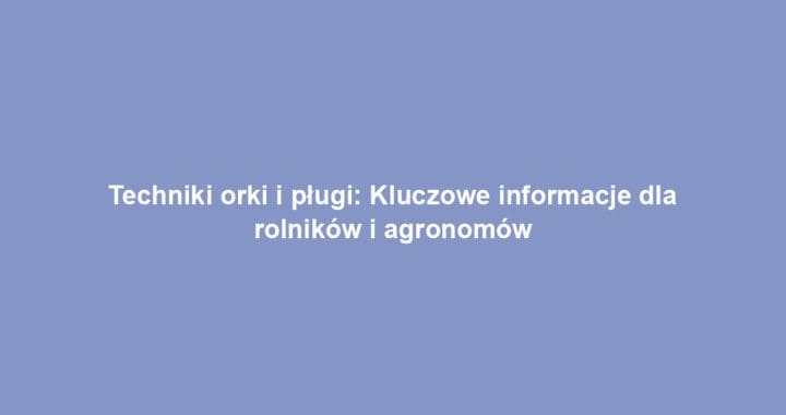 Techniki orki i pługi: Kluczowe informacje dla rolników i agronomów
