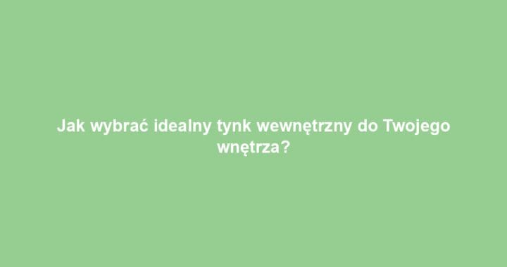 Jak wybrać idealny tynk wewnętrzny do Twojego wnętrza?