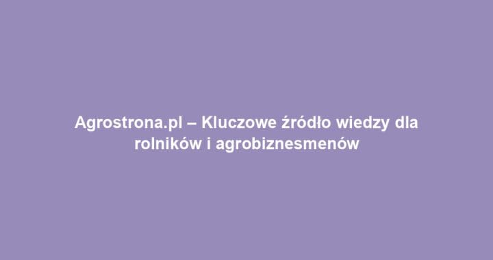 Agrostrona.pl – Kluczowe źródło wiedzy dla rolników i agrobiznesmenów