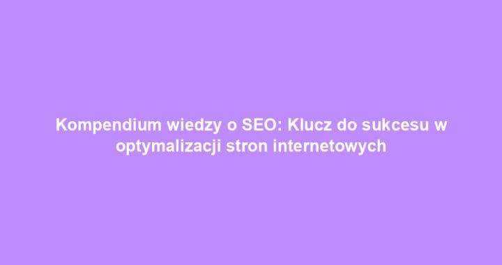 Kompendium wiedzy o SEO: Klucz do sukcesu w optymalizacji stron internetowych