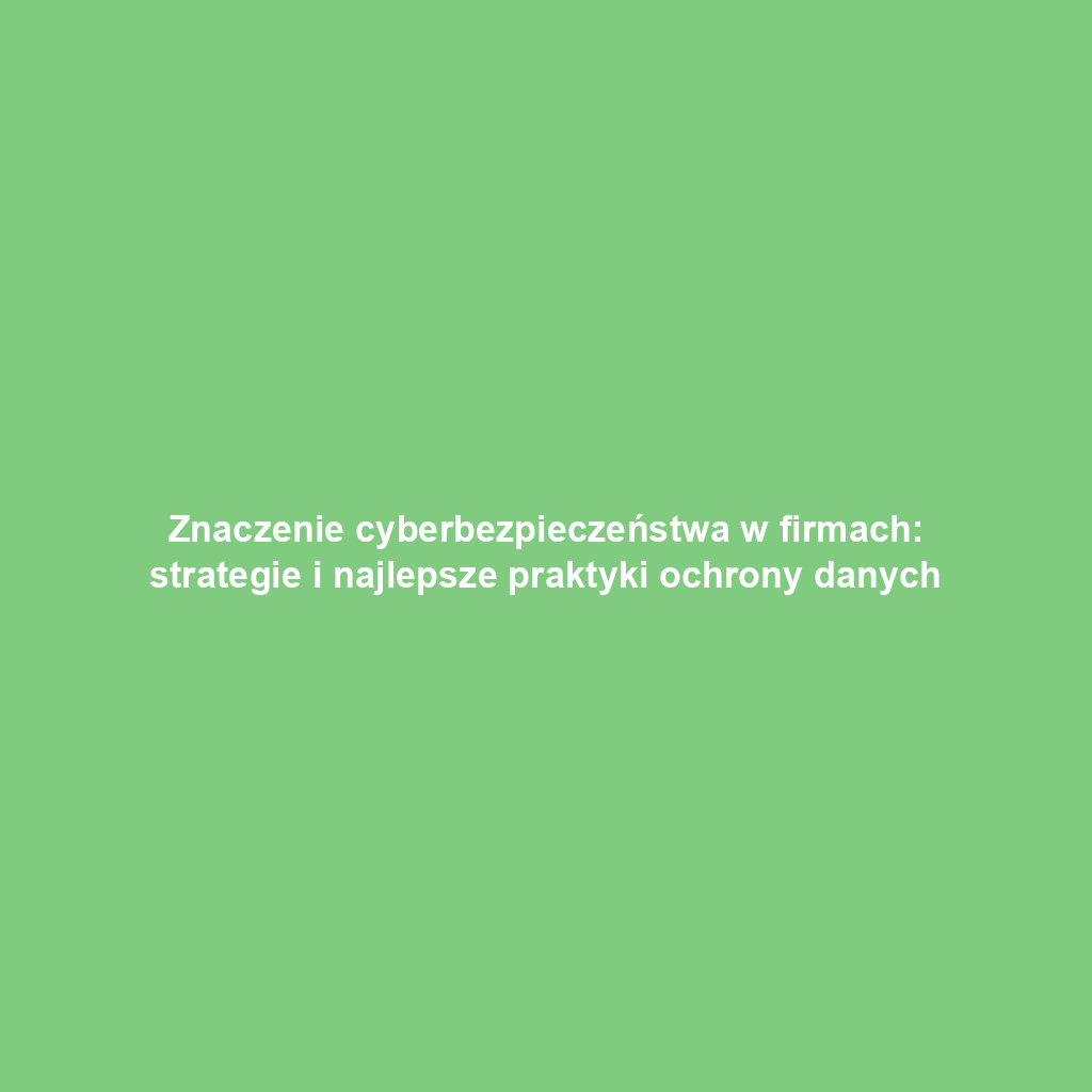 Znaczenie cyberbezpieczeństwa w firmach: strategie i najlepsze praktyki ochrony danych