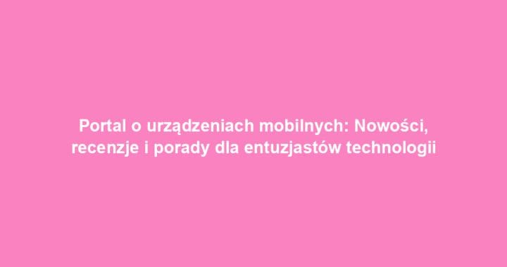 Portal o urządzeniach mobilnych: Nowości, recenzje i porady dla entuzjastów technologii