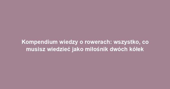 Kompendium wiedzy o rowerach: wszystko, co musisz wiedzieć jako miłośnik dwóch kółek