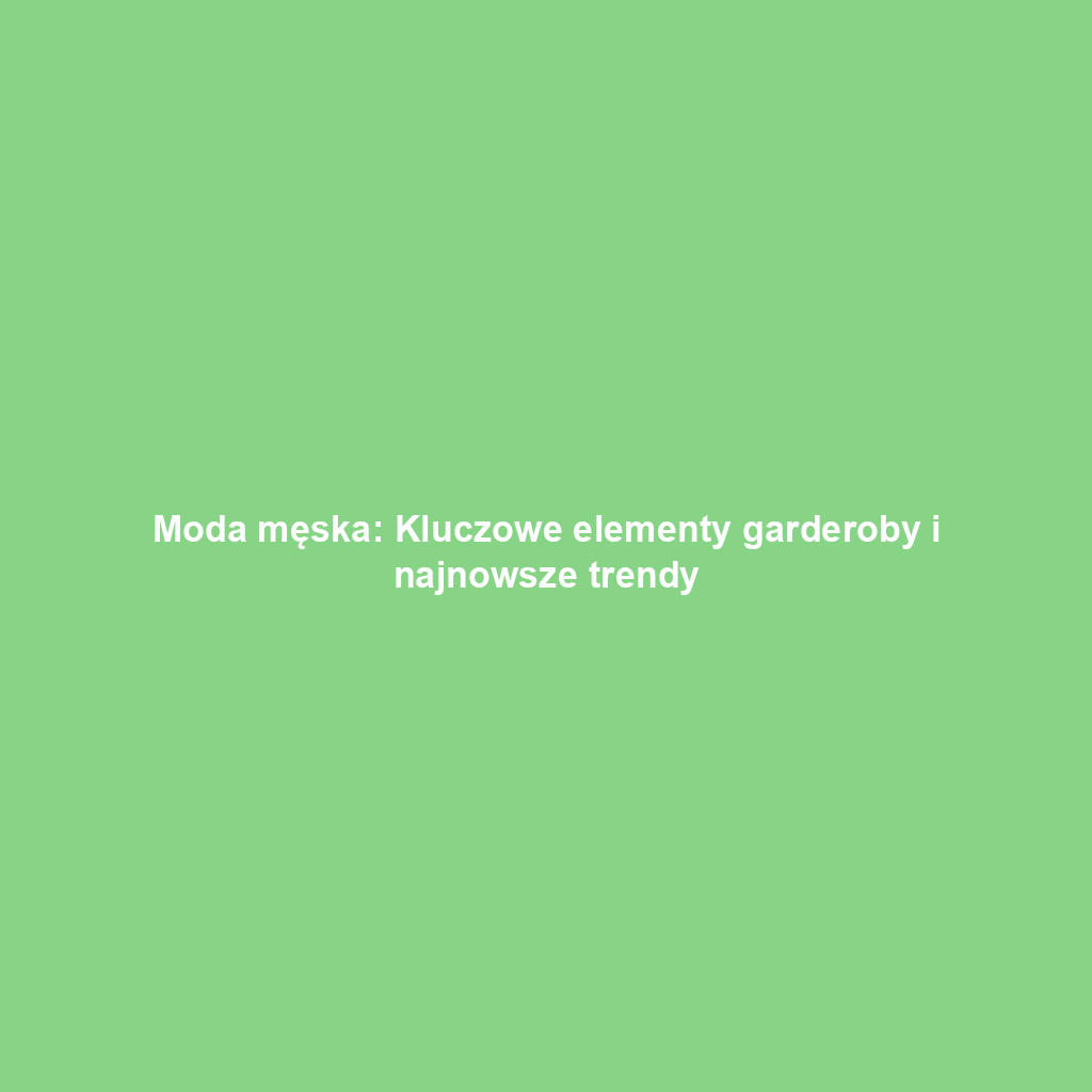 Moda męska: Kluczowe elementy garderoby i najnowsze trendy