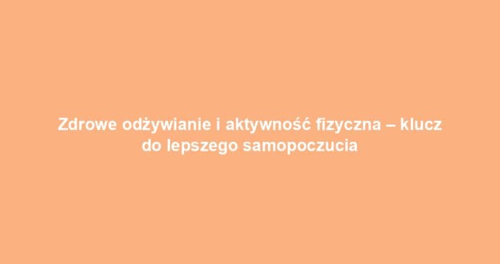Zdrowe odżywianie i aktywność fizyczna – klucz do lepszego samopoczucia