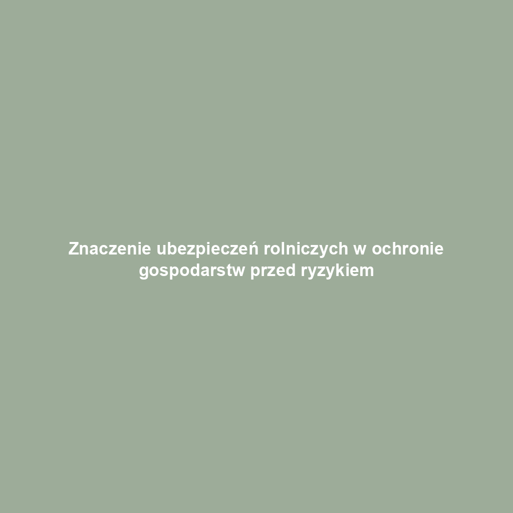 Znaczenie ubezpieczeń rolniczych w ochronie gospodarstw przed ryzykiem