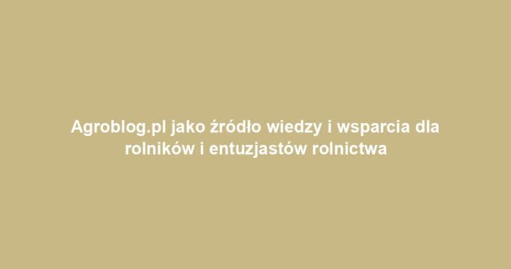 Agroblog.pl jako źródło wiedzy i wsparcia dla rolników i entuzjastów rolnictwa
