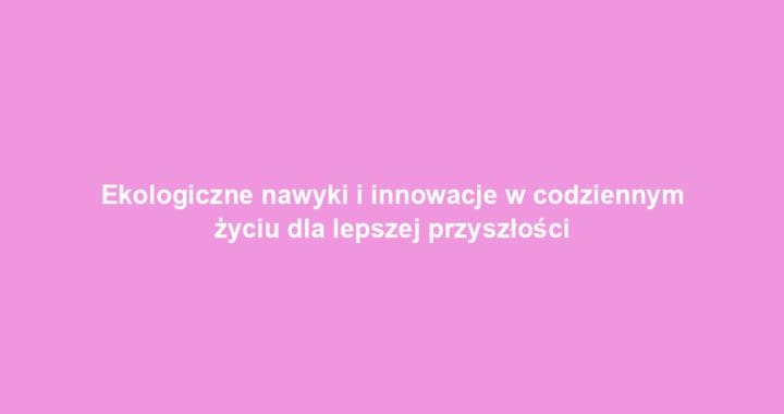 Ekologiczne nawyki i innowacje w codziennym życiu dla lepszej przyszłości