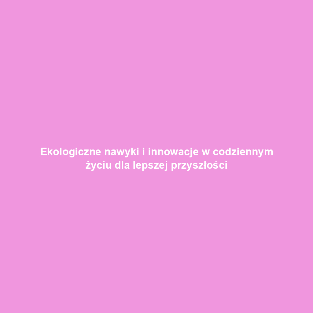 Ekologiczne nawyki i innowacje w codziennym życiu dla lepszej przyszłości