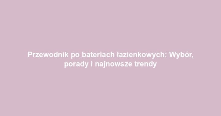 Przewodnik po bateriach łazienkowych: Wybór, porady i najnowsze trendy