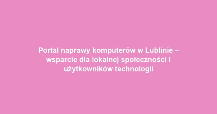 Portal naprawy komputerów w Lublinie – wsparcie dla lokalnej społeczności i użytkowników technologii