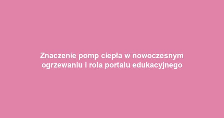 Znaczenie pomp ciepła w nowoczesnym ogrzewaniu i rola portalu edukacyjnego