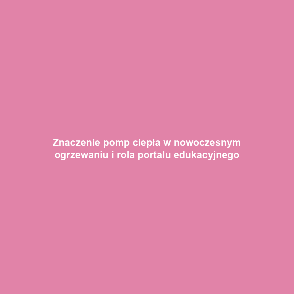 Znaczenie pomp ciepła w nowoczesnym ogrzewaniu i rola portalu edukacyjnego