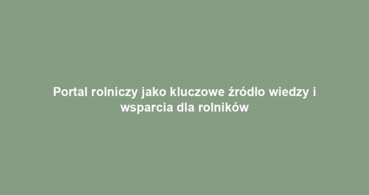 Portal rolniczy jako kluczowe źródło wiedzy i wsparcia dla rolników
