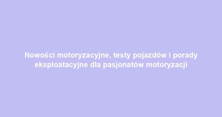 Nowości motoryzacyjne, testy pojazdów i porady eksploatacyjne dla pasjonatów motoryzacji