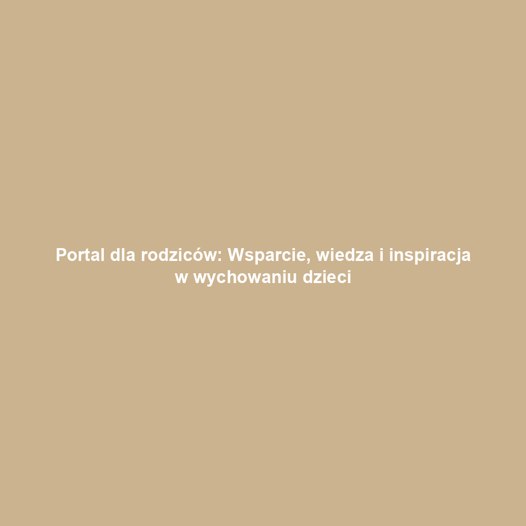 Portal dla rodziców: Wsparcie, wiedza i inspiracja w wychowaniu dzieci
