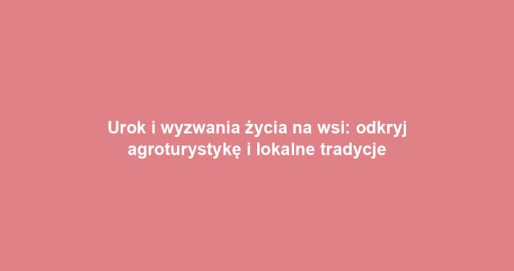 Urok i wyzwania życia na wsi: odkryj agroturystykę i lokalne tradycje