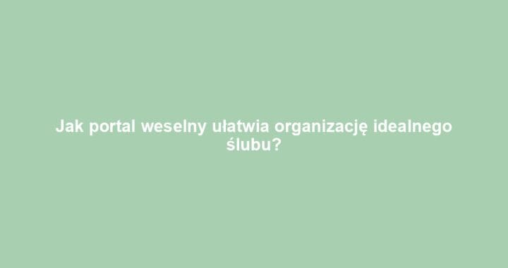 Jak portal weselny ułatwia organizację idealnego ślubu?