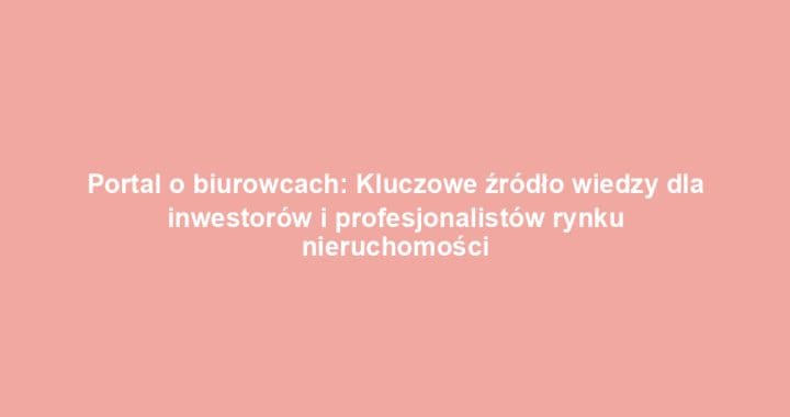 Portal o biurowcach: Kluczowe źródło wiedzy dla inwestorów i profesjonalistów rynku nieruchomości