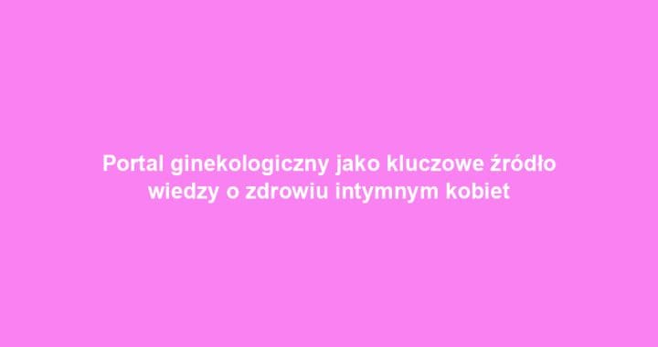 Portal ginekologiczny jako kluczowe źródło wiedzy o zdrowiu intymnym kobiet
