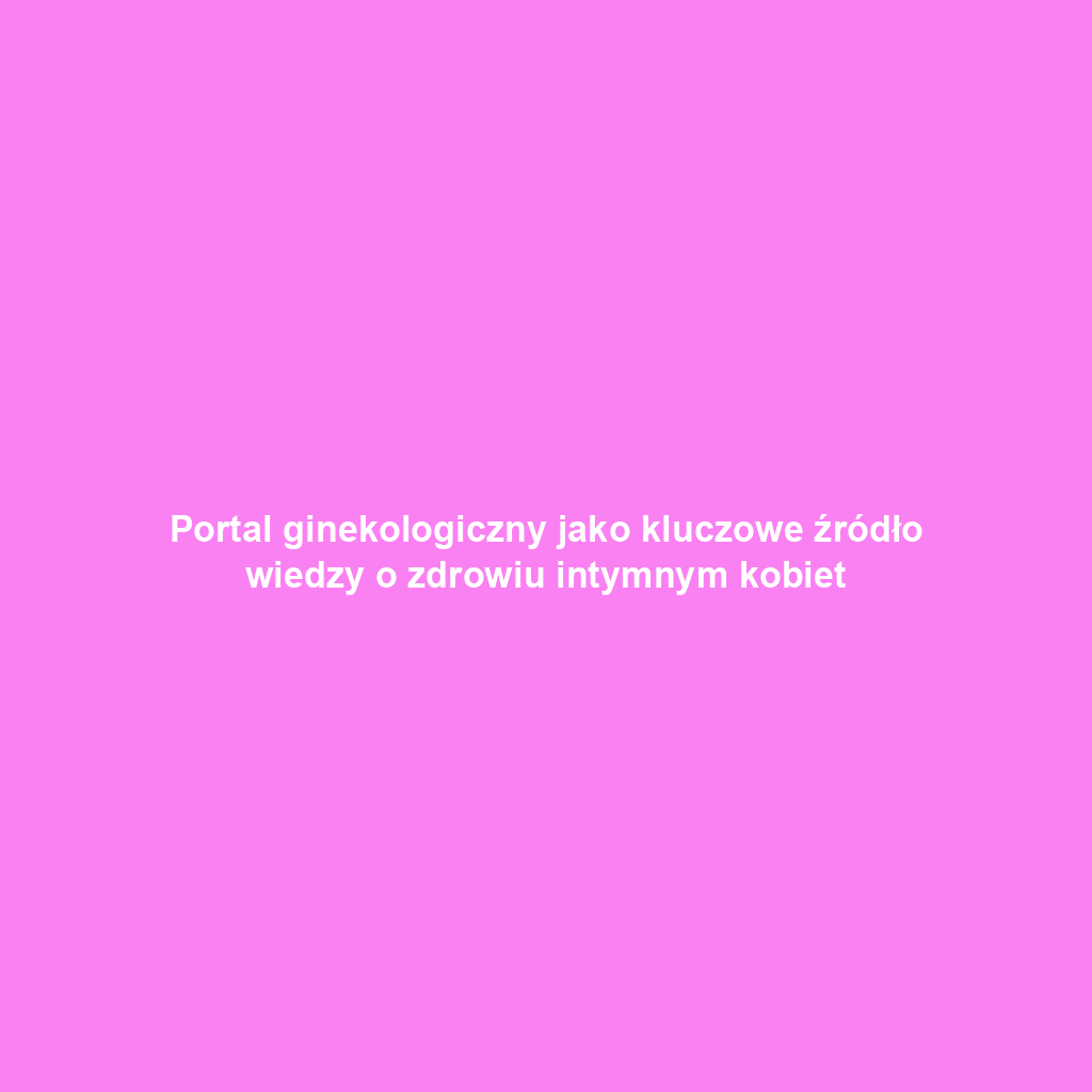 Portal ginekologiczny jako kluczowe źródło wiedzy o zdrowiu intymnym kobiet