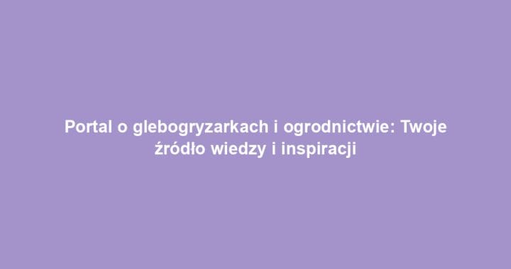Portal o glebogryzarkach i ogrodnictwie: Twoje źródło wiedzy i inspiracji