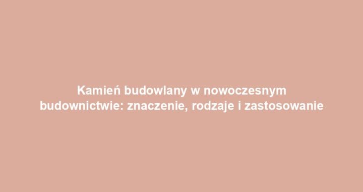 Kamień budowlany w nowoczesnym budownictwie: znaczenie, rodzaje i zastosowanie
