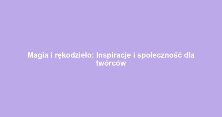 Magia i rękodzieło: Inspiracje i społeczność dla twórców
