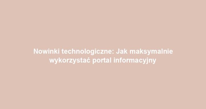 Nowinki technologiczne: Jak maksymalnie wykorzystać portal informacyjny