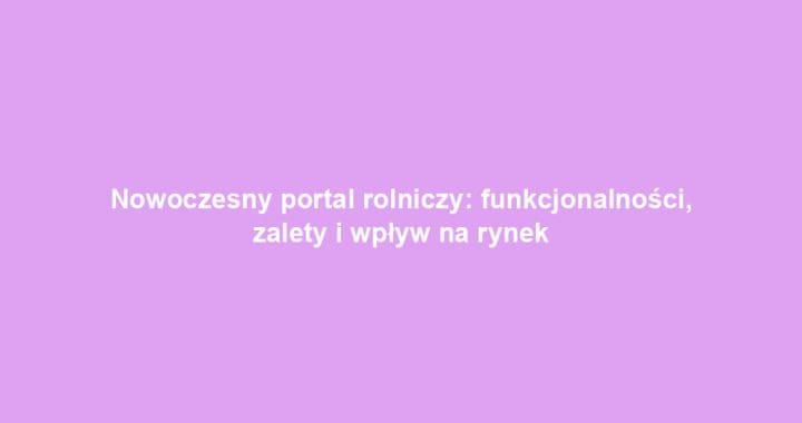 Nowoczesny portal rolniczy: funkcjonalności, zalety i wpływ na rynek