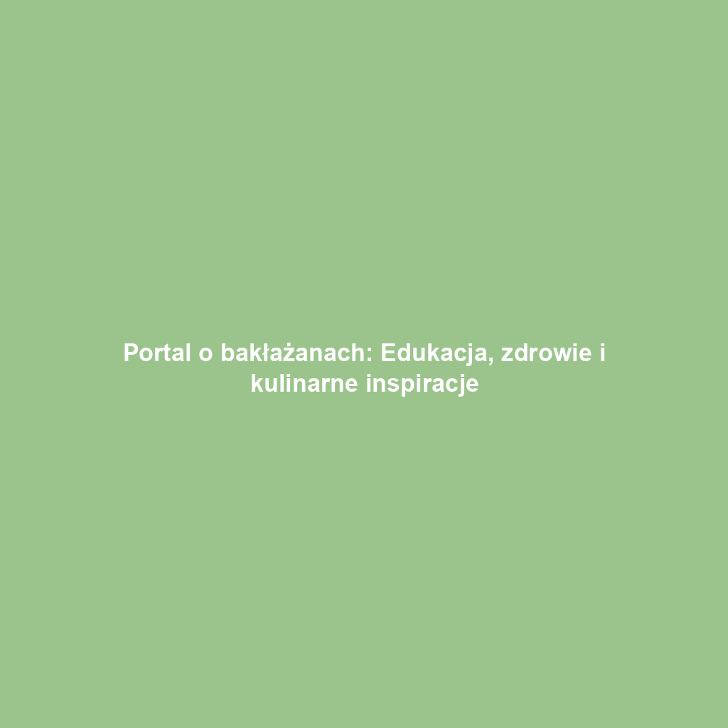 Portal o bakłażanach: Edukacja, zdrowie i kulinarne inspiracje