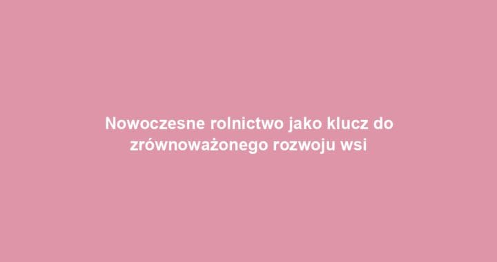Nowoczesne rolnictwo jako klucz do zrównoważonego rozwoju wsi