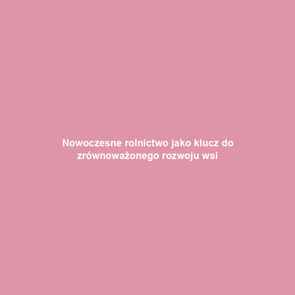 Nowoczesne rolnictwo jako klucz do zrównoważonego rozwoju wsi