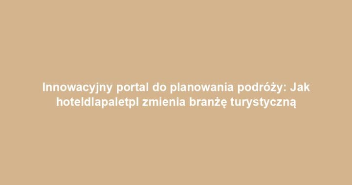 Innowacyjny portal do planowania podróży: Jak hoteldlapaletpl zmienia branżę turystyczną