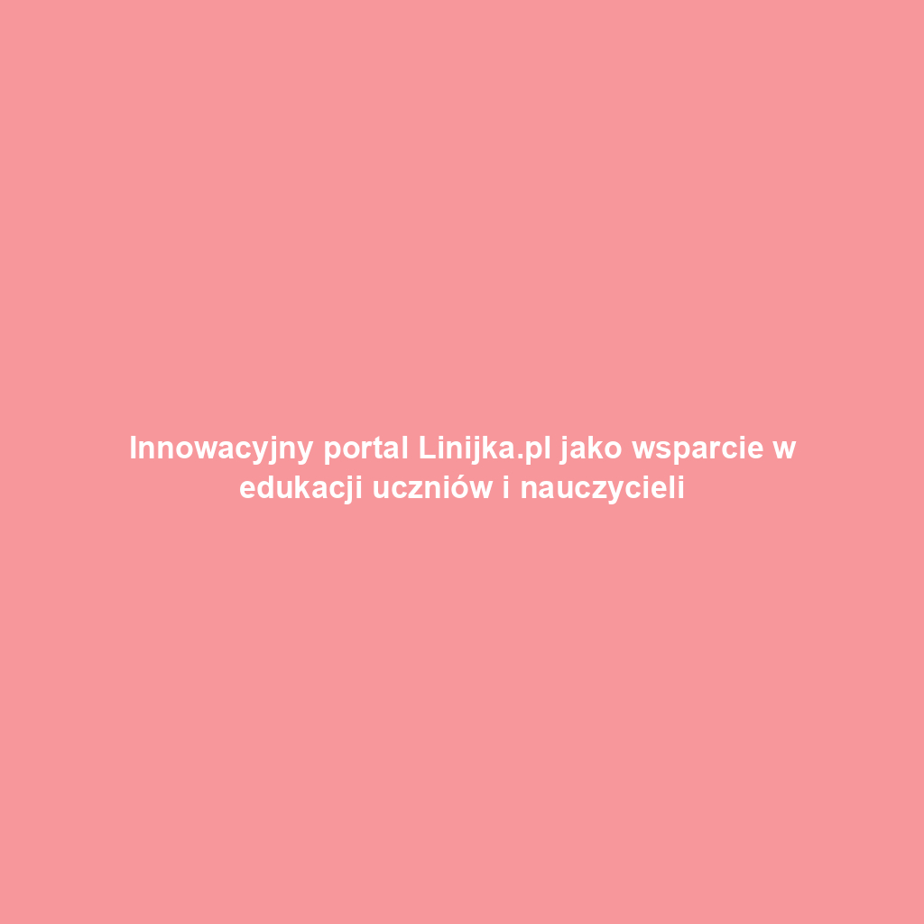 Innowacyjny portal Linijka.pl jako wsparcie w edukacji uczniów i nauczycieli