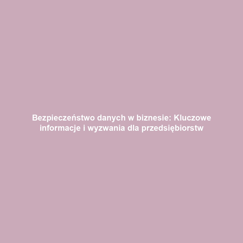 Bezpieczeństwo danych w biznesie: Kluczowe informacje i wyzwania dla przedsiębiorstw