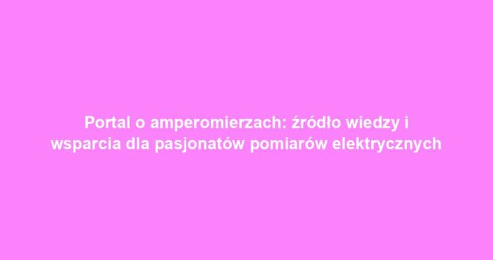 Portal o amperomierzach: źródło wiedzy i wsparcia dla pasjonatów pomiarów elektrycznych