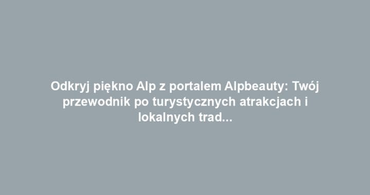 Odkryj piękno Alp z portalem Alpbeauty: Twój przewodnik po turystycznych atrakcjach i lokalnych tradycjach