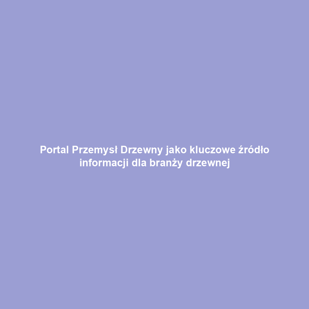 Portal Przemysł Drzewny jako kluczowe źródło informacji dla branży drzewnej
