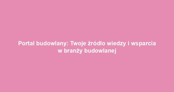 Portal budowlany: Twoje źródło wiedzy i wsparcia w branży budowlanej
