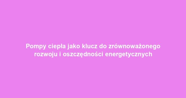 Pompy ciepła jako klucz do zrównoważonego rozwoju i oszczędności energetycznych